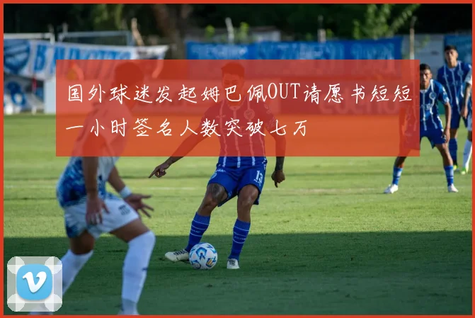 国外球迷发起姆巴佩OUT请愿书短短一小时签名人数突破七万
