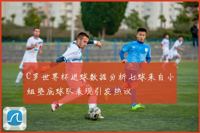 C罗世界杯进球数据分析七球来自小组垫底球队表现引发热议