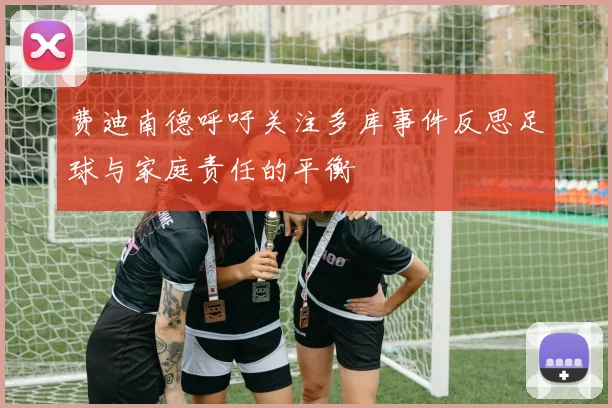 费迪南德呼吁关注多库事件反思足球与家庭责任的平衡