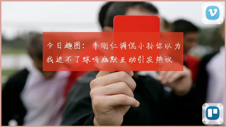 今日趣图：李刚仁调侃小孙你以为我进不了球吗幽默互动引发热议