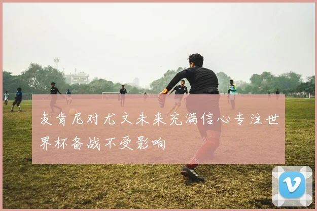 麦肯尼对尤文未来充满信心专注世界杯备战不受影响