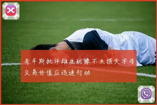 考辛斯批评雄鹿犹豫不决损失字母交易价值应迅速行动
