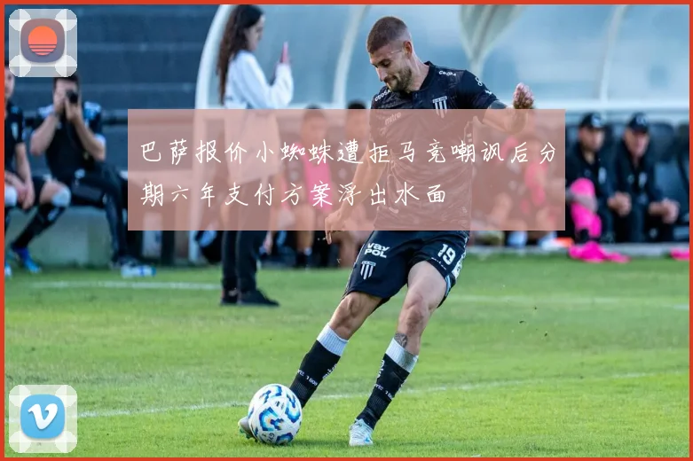 巴萨报价小蜘蛛遭拒马竞嘲讽后分期六年支付方案浮出水面