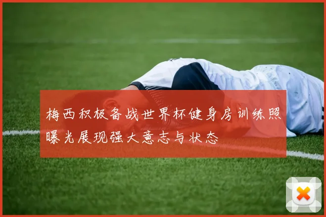 梅西积极备战世界杯健身房训练照曝光展现强大意志与状态